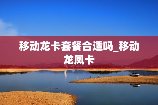 移动龙卡套餐合适吗_移动龙凤卡