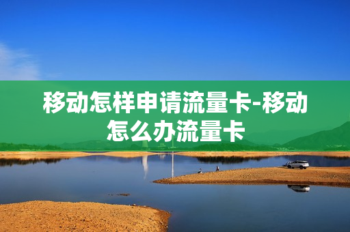 移动怎样申请流量卡-移动怎么办流量卡