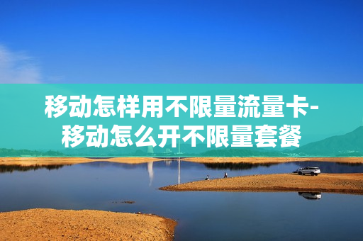 移动怎样用不限量流量卡-移动怎么开不限量套餐