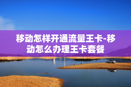 移动怎样开通流量王卡-移动怎么办理王卡套餐