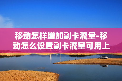 移动怎样增加副卡流量-移动怎么设置副卡流量可用上限