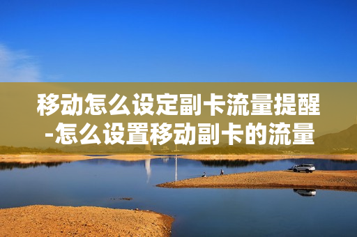 移动怎么设定副卡流量提醒-怎么设置移动副卡的流量限制