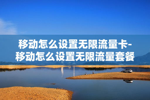 移动怎么设置无限流量卡-移动怎么设置无限流量套餐
