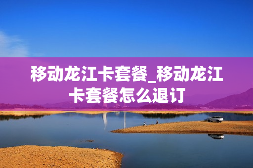移动龙江卡套餐_移动龙江卡套餐怎么退订