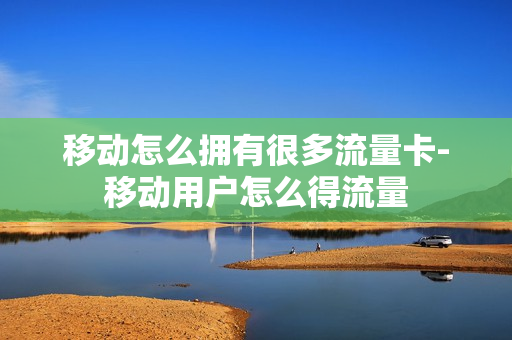 移动怎么拥有很多流量卡-移动用户怎么得流量