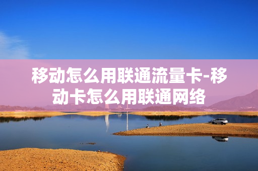 移动怎么用联通流量卡-移动卡怎么用联通网络