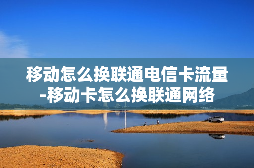 移动怎么换联通电信卡流量-移动卡怎么换联通网络