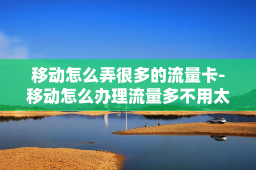 移动怎么弄很多的流量卡-移动怎么办理流量多不用太多钱的