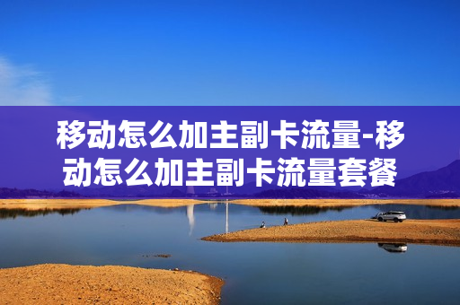 移动怎么加主副卡流量-移动怎么加主副卡流量套餐