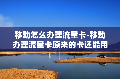 移动怎么办理流量卡-移动办理流量卡原来的卡还能用吗