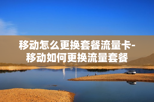 移动怎么更换套餐流量卡-移动如何更换流量套餐
