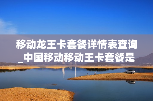 移动龙王卡套餐详情表查询_中国移动移动王卡套餐是怎么样的