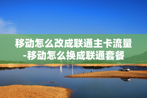 移动怎么改成联通主卡流量-移动怎么换成联通套餐