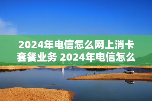 2024年电信怎么网上消卡套餐业务 2024年电信怎么网上消卡套餐业务呢