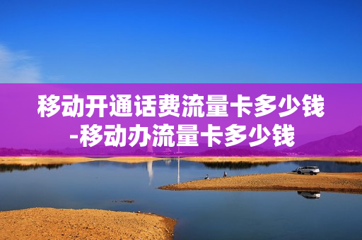 移动开通话费流量卡多少钱-移动办流量卡多少钱