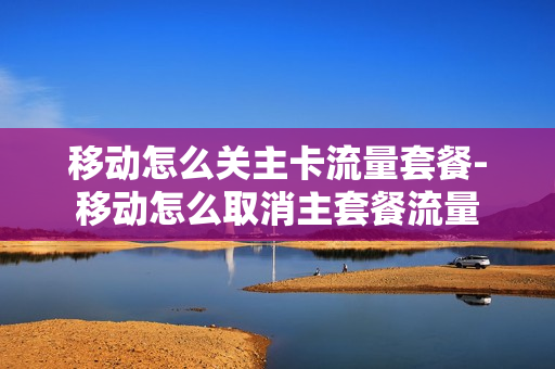 移动怎么关主卡流量套餐-移动怎么取消主套餐流量
