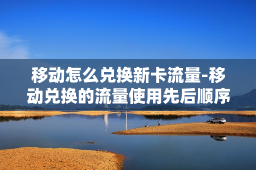 移动怎么兑换新卡流量-移动兑换的流量使用先后顺序