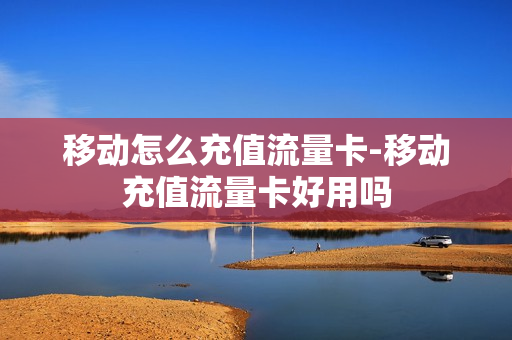 移动怎么充值流量卡-移动充值流量卡好用吗