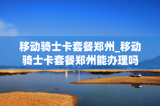 移动骑士卡套餐郑州_移动骑士卡套餐郑州能办理吗