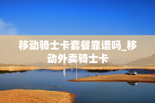 移动骑士卡套餐靠谱吗_移动外卖骑士卡