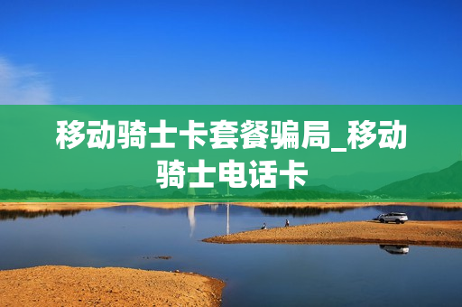移动骑士卡套餐骗局_移动骑士电话卡