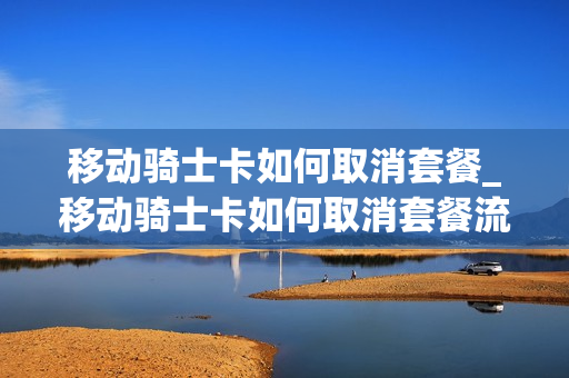 移动骑士卡如何取消套餐_移动骑士卡如何取消套餐流量