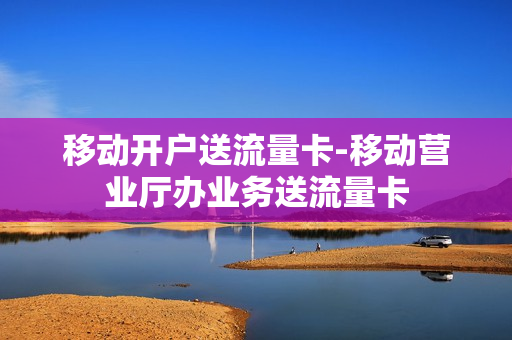 移动开户送流量卡-移动营业厅办业务送流量卡