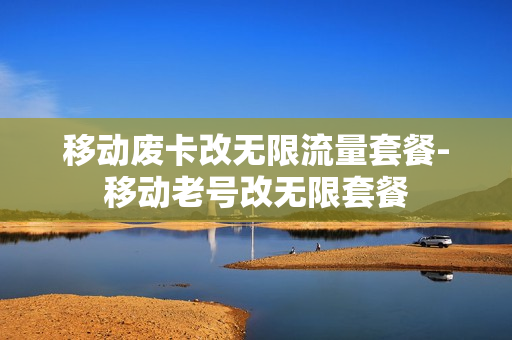移动废卡改无限流量套餐-移动老号改无限套餐