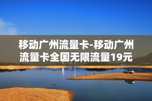 移动广州流量卡-移动广州流量卡全国无限流量19元