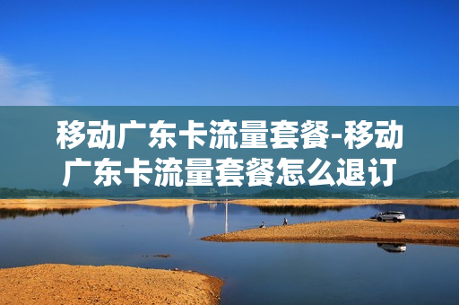 移动广东卡流量套餐-移动广东卡流量套餐怎么退订