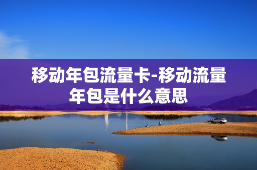 移动年包流量卡-移动流量年包是什么意思