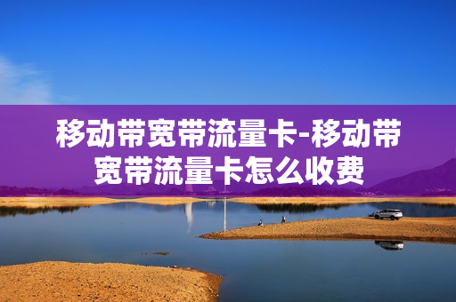 移动带宽带流量卡-移动带宽带流量卡怎么收费
