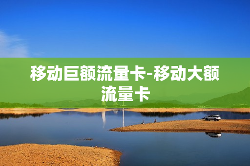 移动巨额流量卡-移动大额流量卡