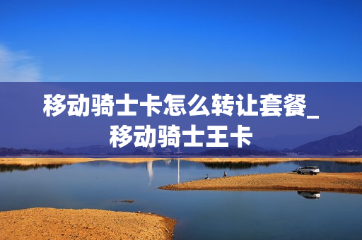 移动骑士卡怎么转让套餐_移动骑士王卡