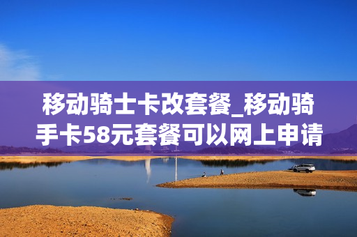 移动骑士卡改套餐_移动骑手卡58元套餐可以网上申请吗