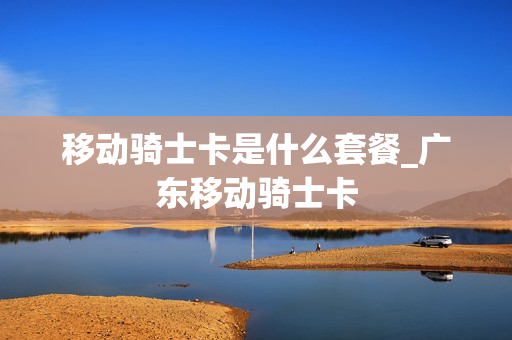 移动骑士卡是什么套餐_广东移动骑士卡