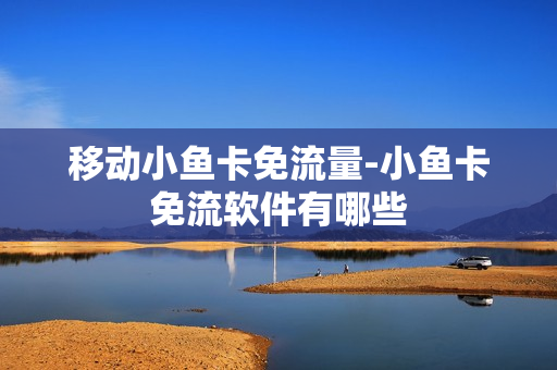 移动小鱼卡免流量-小鱼卡免流软件有哪些