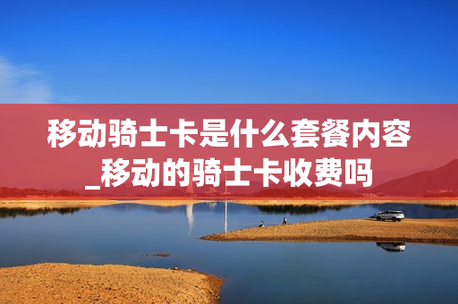 移动骑士卡是什么套餐内容_移动的骑士卡收费吗