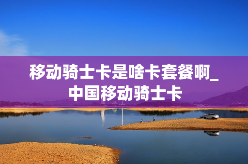 移动骑士卡是啥卡套餐啊_中国移动骑士卡