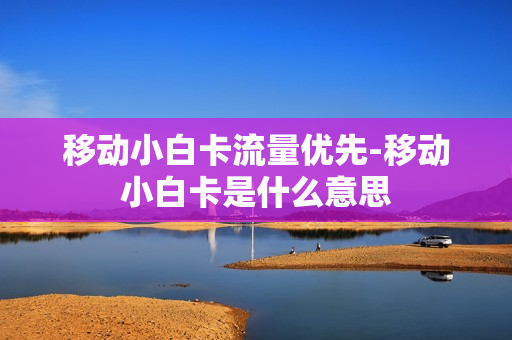 移动小白卡流量优先-移动小白卡是什么意思