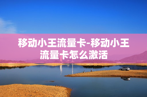 移动小王流量卡-移动小王流量卡怎么激活