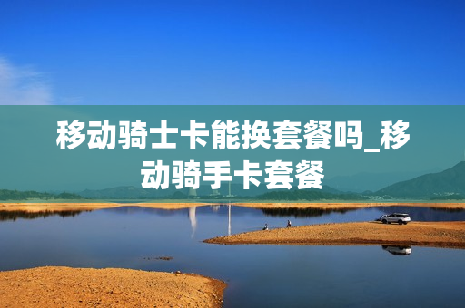 移动骑士卡能换套餐吗_移动骑手卡套餐