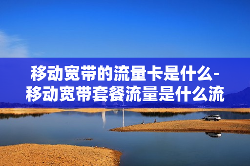 移动宽带的流量卡是什么-移动宽带套餐流量是什么流量