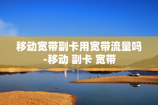移动宽带副卡用宽带流量吗-移动 副卡 宽带