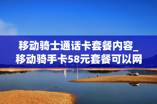 移动骑士通话卡套餐内容_移动骑手卡58元套餐可以网上申请吗