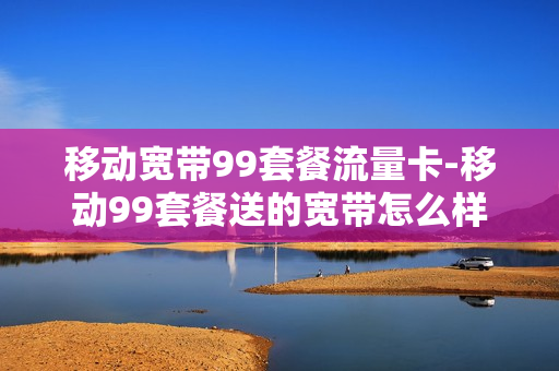 移动宽带99套餐流量卡-移动99套餐送的宽带怎么样