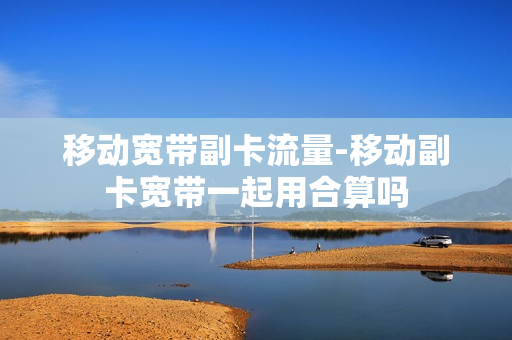 移动宽带副卡流量-移动副卡宽带一起用合算吗