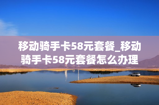 移动骑手卡58元套餐_移动骑手卡58元套餐怎么办理