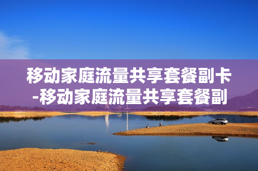 移动家庭流量共享套餐副卡-移动家庭流量共享套餐副卡可以用吗