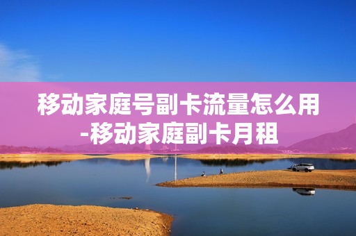 移动家庭号副卡流量怎么用-移动家庭副卡月租
